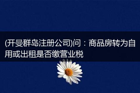(开曼群岛注册公司)问:商品房转为自用或出租是否缴营业税