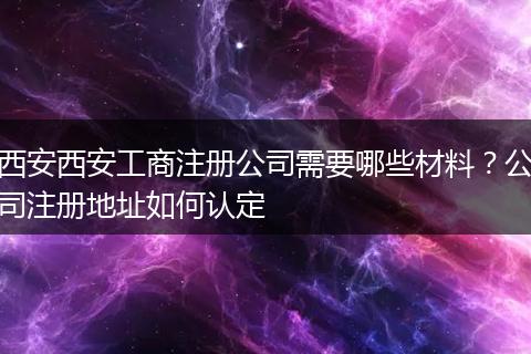 西安西安工商注册公司需要哪些材料?公司注册地址如何认定