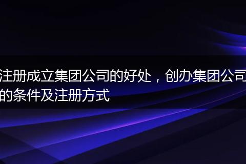 注册成立集团公司的好处,创办集团公司的条件及注册方式