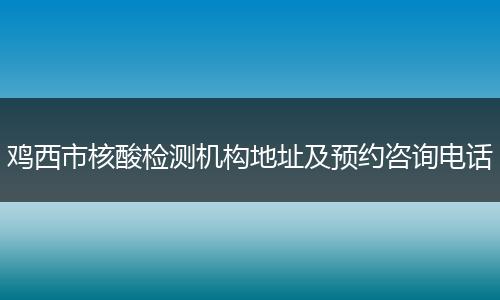 鸡西市核酸检测机构地址及预约咨询电话