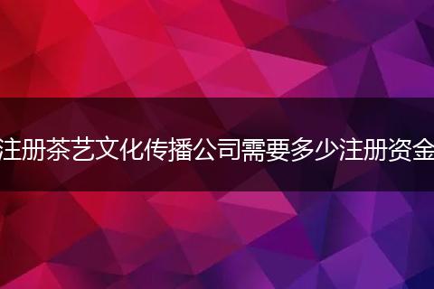 注册茶艺文化传播公司需要多少注册资金