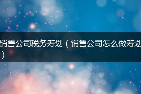 销售公司税务筹划(销售公司怎么做筹划)
