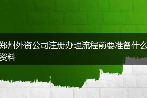 郑州外资公司注册办理流程前要准备什么资料