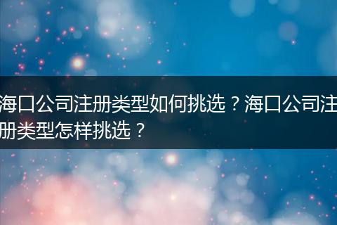 海口公司注册类型如何挑选?海口公司注册类型怎样挑选?