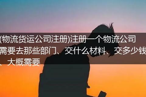 (物流货运公司注册)注册一个物流公司需要去那些部门、交什么材料、交多少钱、大概需要