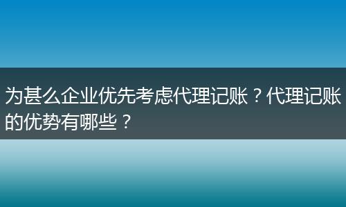为甚么企业优先考虑代理记账?代理记账的优势有哪些?