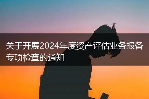 关于开展2024年度资产评估业务报备专项检查的通知