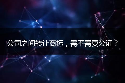 公司之间转让商标,需不需要公证?
