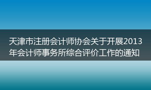 天津市注册会计师协会关于开展2013年会计师事务所综合评价工作的通知