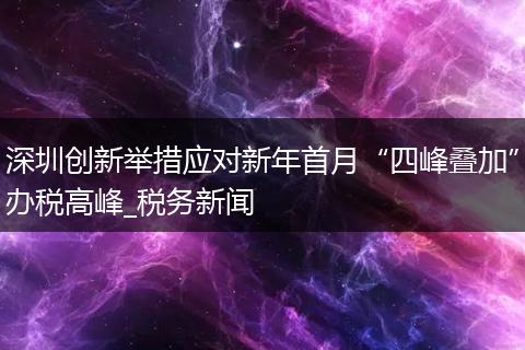 深圳创新举措应对新年首月“四峰叠加”办税高峰_税务新闻
