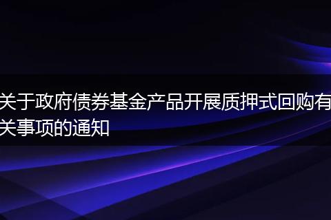 关于政府债券基金产品开展质押式回购有关事项的通知