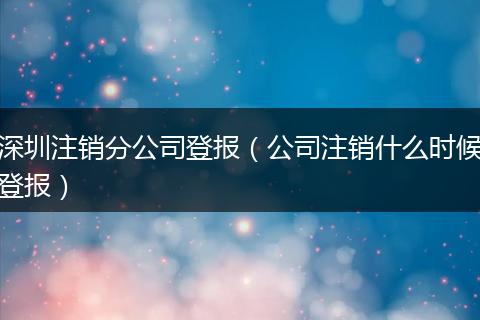 深圳注销分公司登报(公司注销什么时候登报)