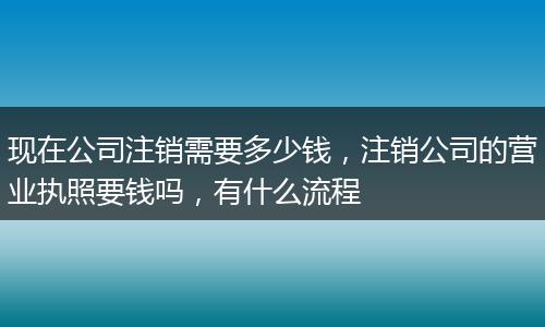 现在公司注销需要多少钱，注销公司的营业执照要钱吗，有什么流程
