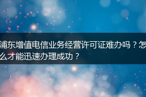 浦东增值电信业务经营许可证难办吗?怎么才能迅速办理成功?