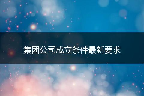 集团公司成立条件最新要求