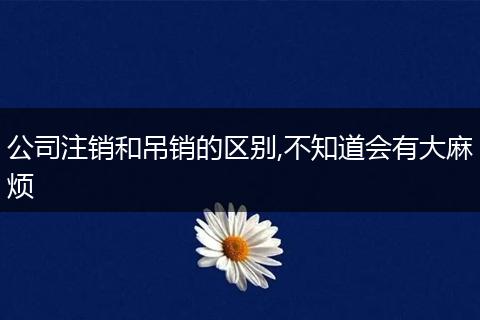 公司注销和吊销的区别,不知道会有大麻烦