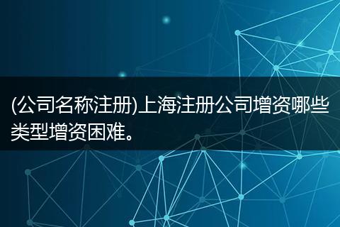 (公司名称注册)上海注册公司增资哪些类型增资困难。