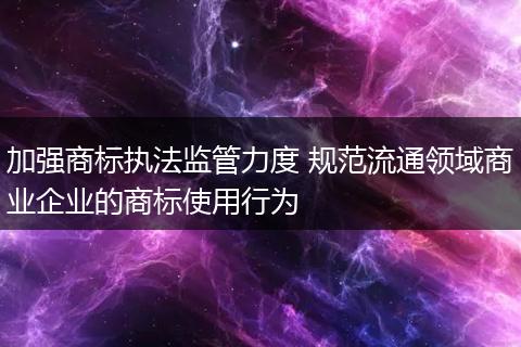 加强商标执法监管力度 规范流通领域商业企业的商标使用行为