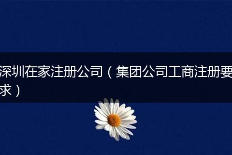 深圳在家注册公司(集团公司工商注册要求)