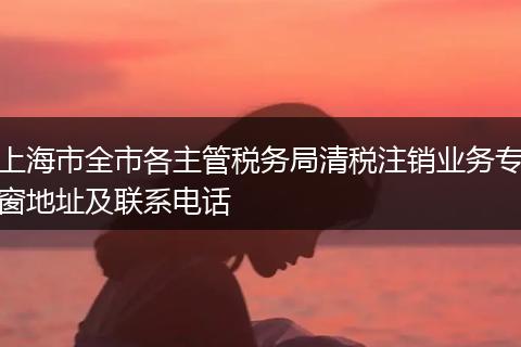 上海市全市各主管税务局清税注销业务专窗地址及联系电话