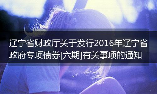 辽宁省财政厅关于发行2016年辽宁省政府专项债券[六期]有关事项的通知