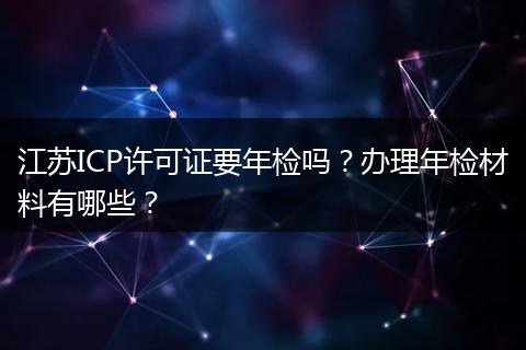 江苏ICP许可证要年检吗？办理年检材料有哪些？