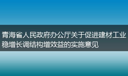 青海省人民政府办公厅关于促进建材工业稳增长调结构增效益的实施意见