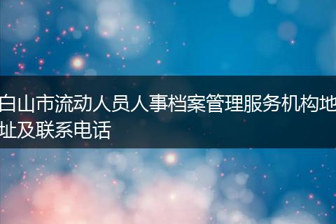 白山市流动人员人事档案管理服务机构地址及联系电话