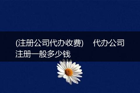 (注册公司代办收费) 代办公司注册一般多少钱