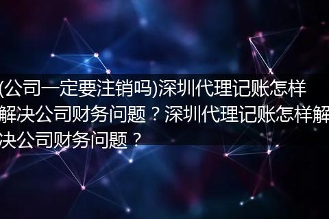 (公司一定要注销吗)深圳代理记账怎样解决公司财务问题？深圳代理记账怎样解决公司财务问题？