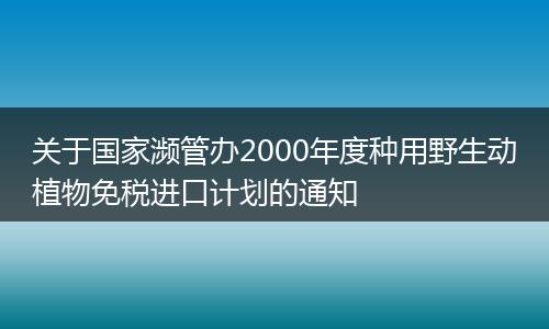 关于国家濒管办2000年度种用野生动植物免税进口计划的通知