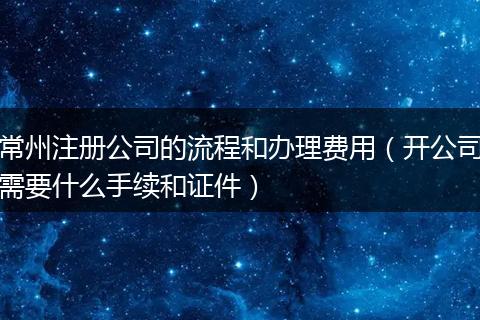 常州注册公司的流程和办理费用(开公司需要什么手续和证件)