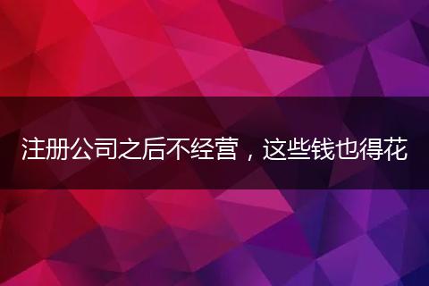 注册公司之后不经营，这些钱也得花