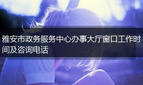 雅安市政务服务中心办事大厅窗口工作时间及咨询电话