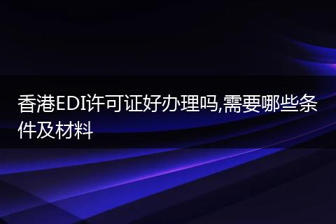 香港EDI许可证好办理吗,需要哪些条件及材料