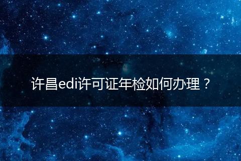 许昌edi许可证年检如何办理?