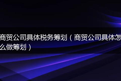 商贸公司具体税务筹划（商贸公司具体怎么做筹划）