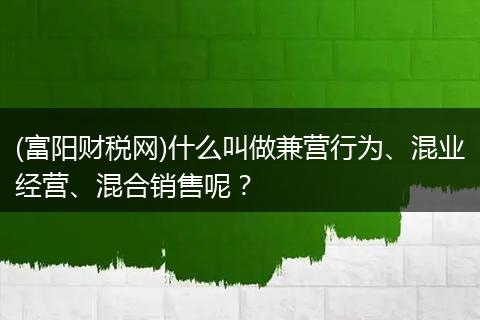 (富阳财税网)什么叫做兼营行为、混业经营、混合销售呢?