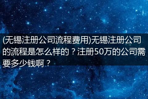 (无锡注册公司流程费用)无锡注册公司的流程是怎么样的?注册50万的公司需要多少钱啊?