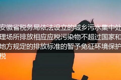 安徽省税务局依法设立的城乡污水集中处理场所排放相应应税污染物不超过国家和地方规定的排放标准的暂予免征环境保护税