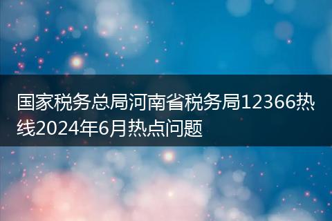 国家税务总局河南省税务局12366热线2024年6月热点问题