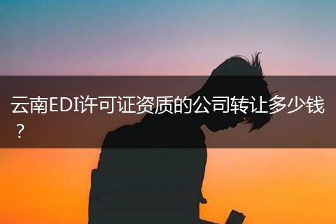云南EDI许可证资质的公司转让多少钱?