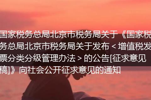 国家税务总局北京市税务局关于《国家税务总局北京市税务局关于发布＜增值税发票分类分级管理办法＞的公告[征求意见稿]》向社会公开征求意见的通知