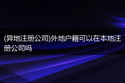 (异地注册公司)外地户籍可以在本地注册公司吗
