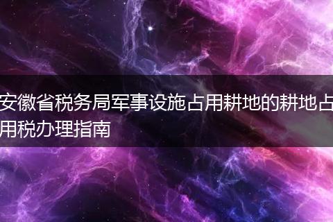 安徽省税务局军事设施占用耕地的耕地占用税办理指南