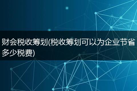 财会税收筹划(税收筹划可以为企业节省多少税费)