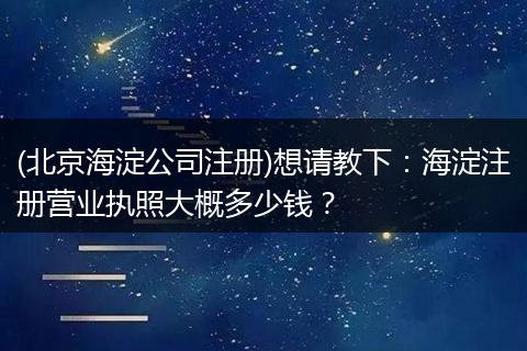(北京海淀公司注册)想请教下:海淀注册营业执照大概多少钱?