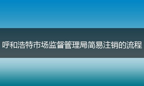呼和浩特市场监督管理局简易注销的流程