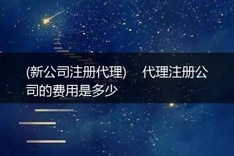 (新公司注册代理) 代理注册公司的费用是多少