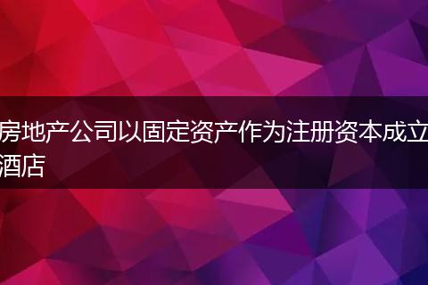 房地产公司以固定资产作为注册资本成立酒店